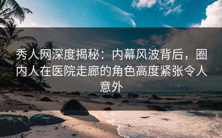秀人网深度揭秘：内幕风波背后，圈内人在医院走廊的角色高度紧张令人意外