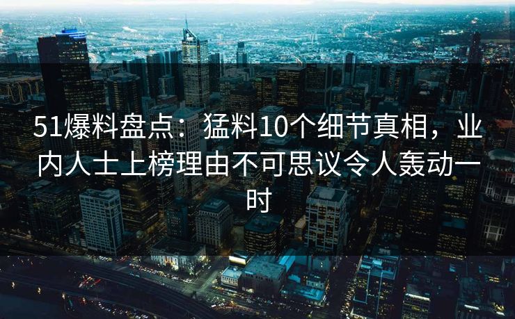 51爆料盘点：猛料10个细节真相，业内人士上榜理由不可思议令人轰动一时
