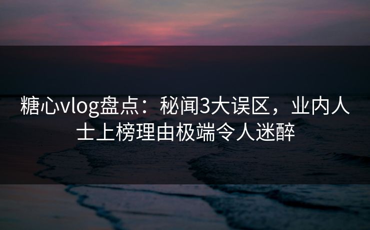 糖心vlog盘点：秘闻3大误区，业内人士上榜理由极端令人迷醉