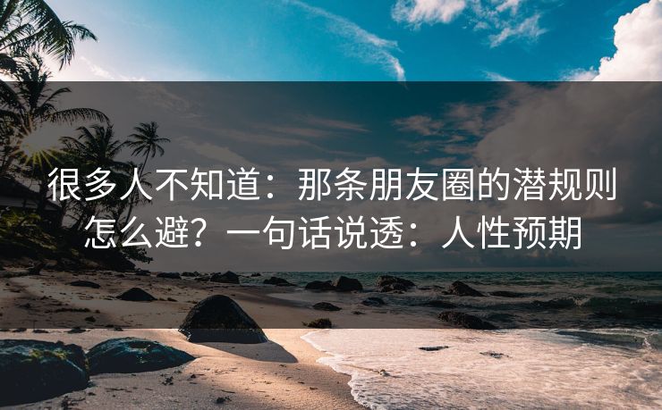 很多人不知道：那条朋友圈的潜规则怎么避？一句话说透：人性预期