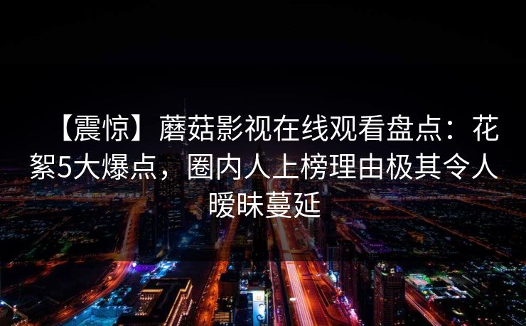【震惊】蘑菇影视在线观看盘点:花絮5大爆点,圈内人上榜理由极其令人暧昧蔓延 【震惊】蘑菇影视在线观看盘点:花絮5大爆点,圈内人上榜理由极其令人暧昧蔓延