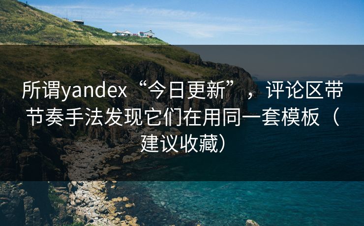 所谓yandex“今日更新”，评论区带节奏手法发现它们在用同一套模板（建议收藏）