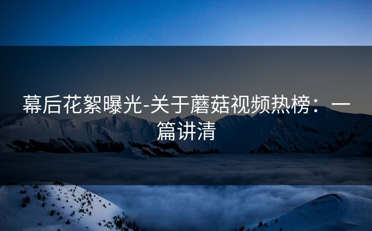 幕后花絮曝光-关于蘑菇视频热榜:一篇讲清 幕后花絮曝光-关于蘑菇视频热榜:一篇讲清