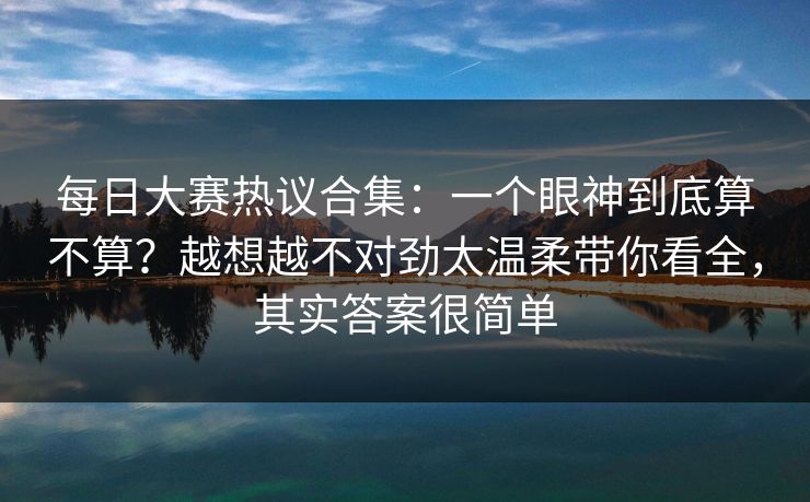 每日大赛热议合集:一个眼神到底算不算?越想越不对劲太温柔带你看全,其实答案很简单 每日大赛热议合集:一个眼神到底算不算?越想越不对劲太温柔带你看全,其实答案很简单