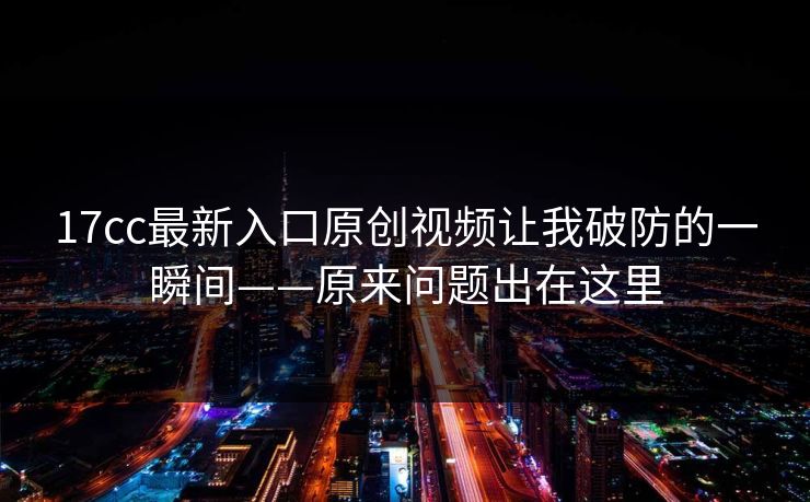 17cc最新入口原创视频让我破防的一瞬间——原来问题出在这里 17cc最新入口原创视频让我破防的一瞬间——原来问题出在这里