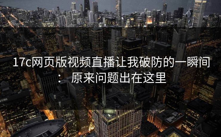 17c网页版视频直播让我破防的一瞬间： 原来问题出在这里
