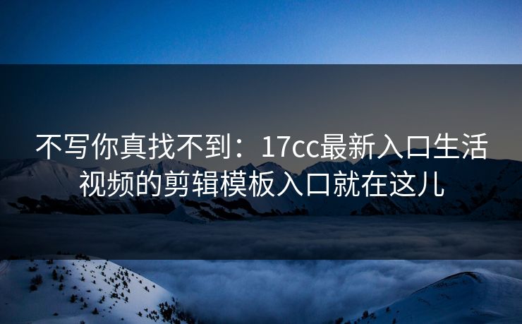 不写你真找不到：17cc最新入口生活视频的剪辑模板入口就在这儿