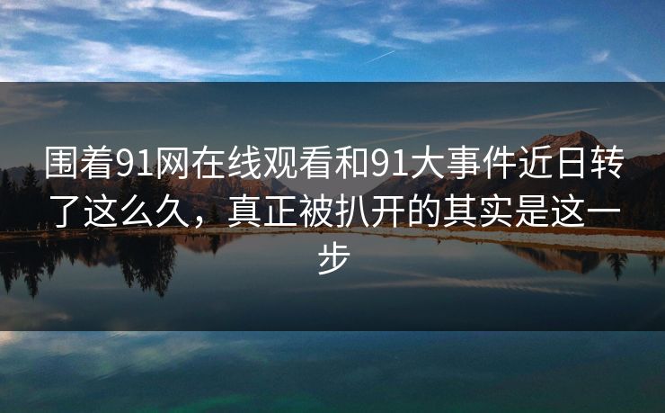 围着91网在线观看和91大事件近日转了这么久,真正被扒开的其实是这一步 围着91网在线观看和91大事件近日转了这么久,真正被扒开的其实是这一步