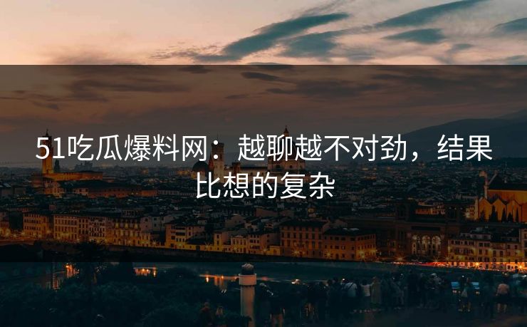 51吃瓜爆料网:越聊越不对劲,结果比想的复杂 51吃瓜爆料网:越聊越不对劲,结果比想的复杂