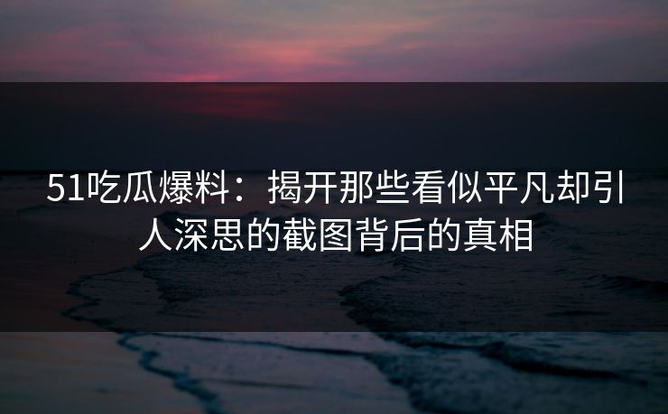 51吃瓜爆料:揭开那些看似平凡却引人深思的截图背后的真相 51吃瓜爆料:揭开那些看似平凡却引人深思的截图背后的真相