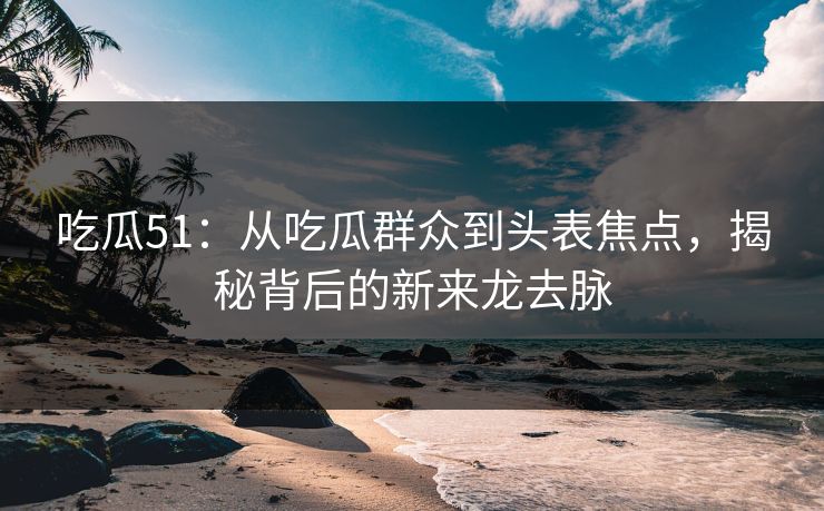 吃瓜51：从吃瓜群众到头表焦点，揭秘背后的新来龙去脉