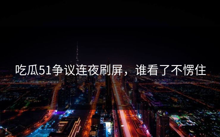 吃瓜51争议连夜刷屏，谁看了不愣住