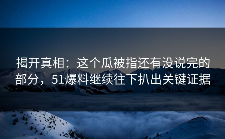 揭开真相:这个瓜被指还有没说完的部分,51爆料继续往下扒出关键证据 揭开真相:这个瓜被指还有没说完的部分,51爆料继续往下扒出关键证据